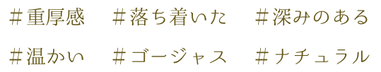 ＃重厚感 ＃落ち着いた ＃深みのある ＃温かい ＃ゴージャス ＃ナチュラル