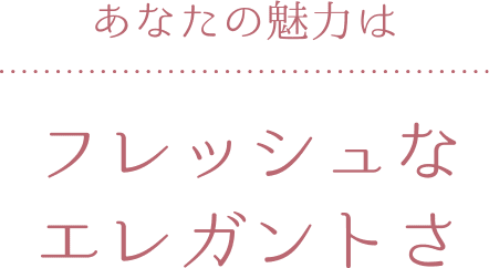 あなたの魅力は フレッシュなエレガントさ